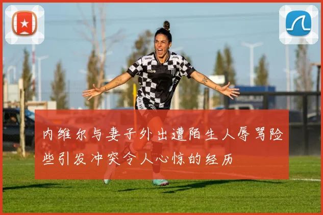内维尔与妻子外出遭陌生人辱骂险些引发冲突令人心惊的经历