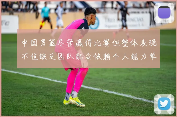 中国男篮尽管赢得比赛但整体表现不佳缺乏团队配合依赖个人能力单打成效有限