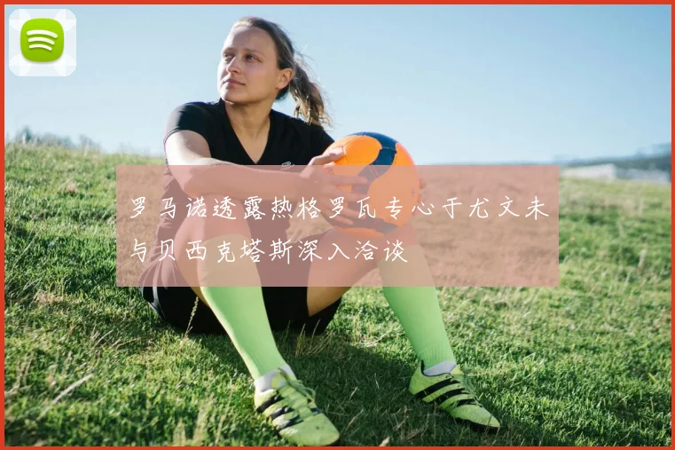 罗马诺透露热格罗瓦专心于尤文未与贝西克塔斯深入洽谈