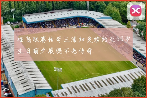福岛联赛传奇三浦知良续约至60岁生日前夕展现不老传奇