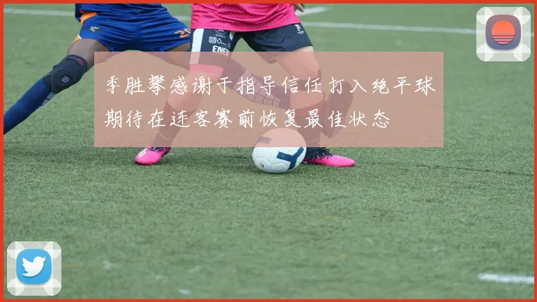 季胜攀感谢于指导信任打入绝平球期待在连客赛前恢复最佳状态