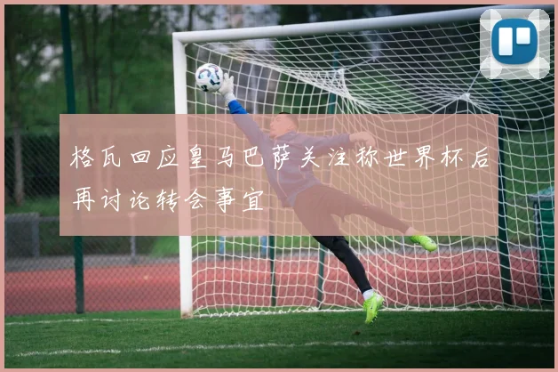 格瓦回应皇马巴萨关注称世界杯后再讨论转会事宜