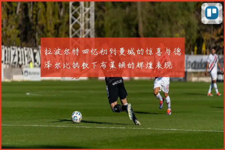 拉波尔特回忆初到曼城的惊喜与德泽尔比执教下布莱顿的辉煌表现