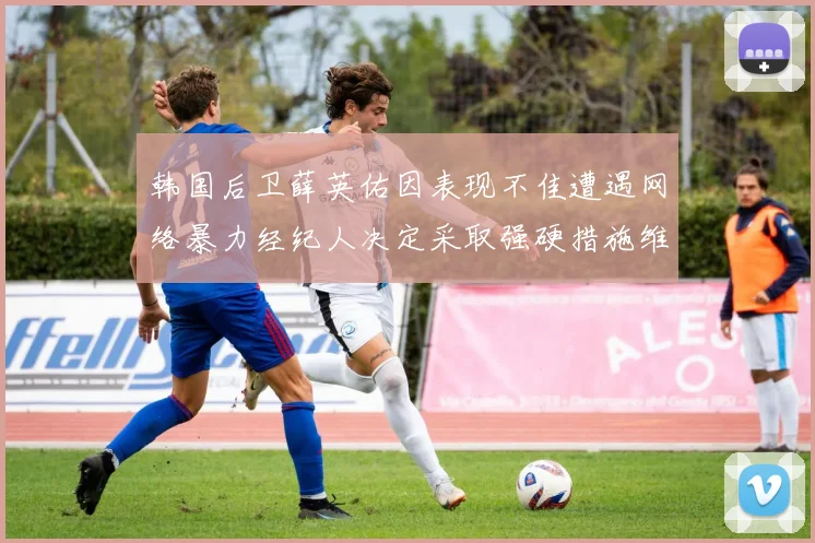 韩国后卫薛英佑因表现不佳遭遇网络暴力经纪人决定采取强硬措施维护权益