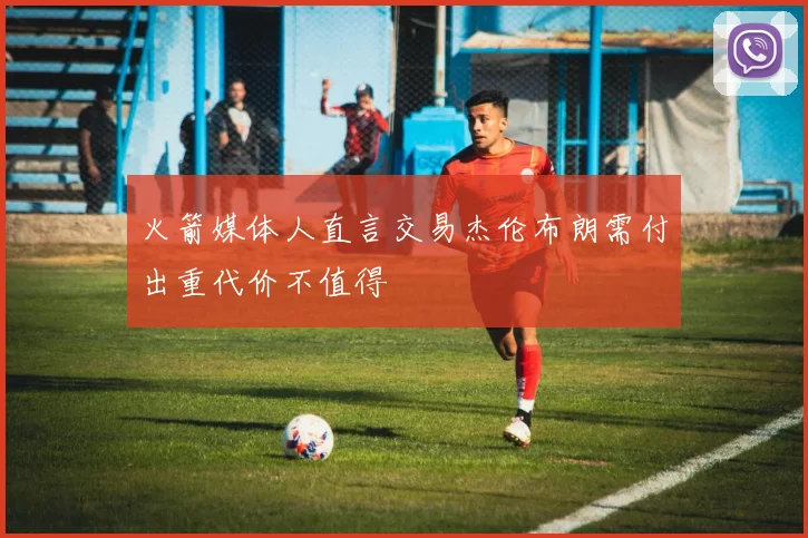 火箭媒体人直言交易杰伦布朗需付出重代价不值得