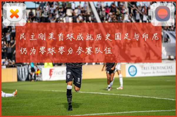 民主刚果首球成就历史国足与印尼仍为零球零分参赛队伍