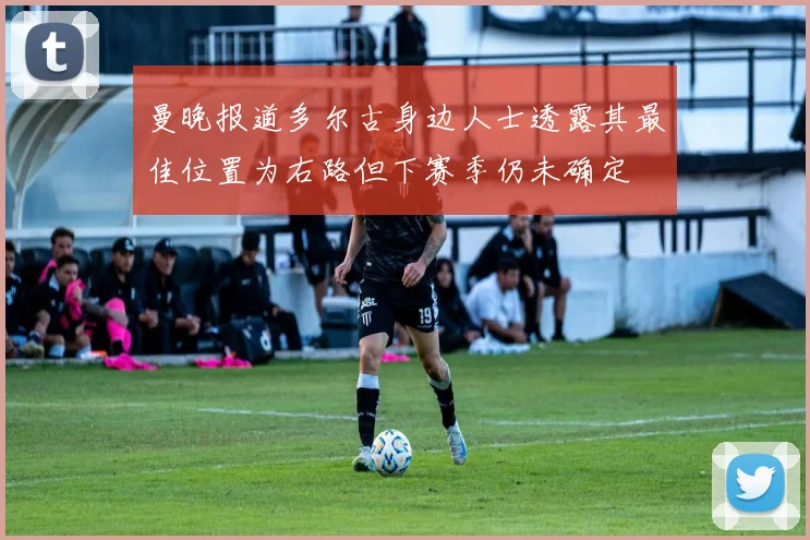 曼晚报道多尔古身边人士透露其最佳位置为右路但下赛季仍未确定