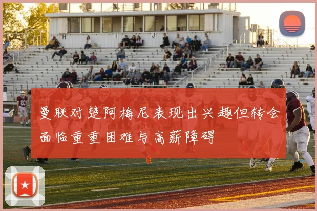 曼联对楚阿梅尼表现出兴趣但转会面临重重困难与高薪障碍