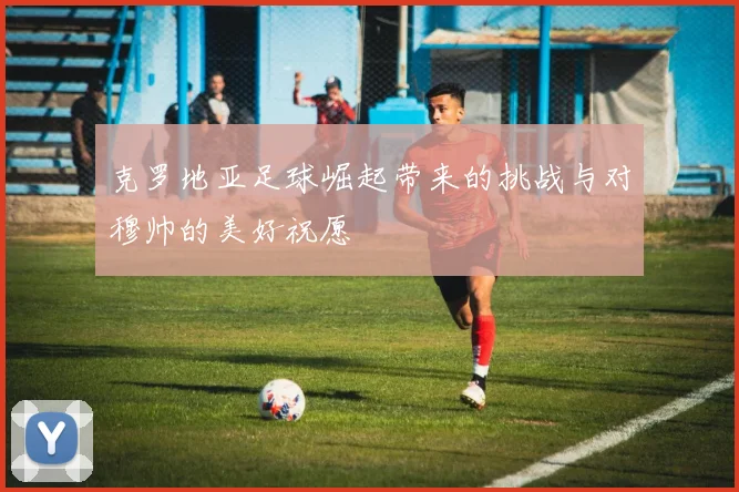 克罗地亚足球崛起带来的挑战与对穆帅的美好祝愿
