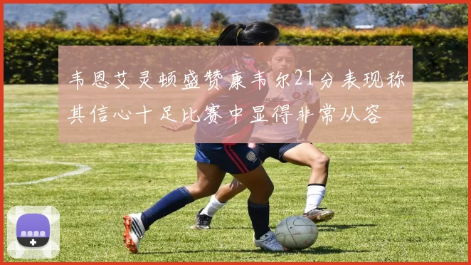韦恩艾灵顿盛赞康韦尔21分表现称其信心十足比赛中显得非常从容