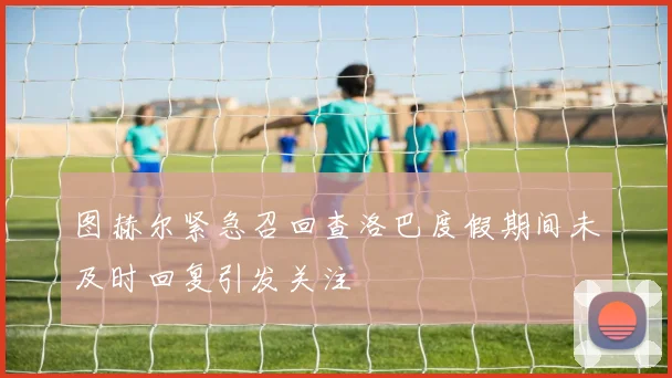 图赫尔紧急召回查洛巴度假期间未及时回复引发关注