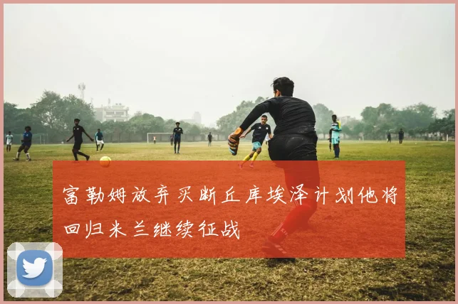 富勒姆放弃买断丘库埃泽计划他将回归米兰继续征战