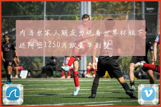 内马尔家人朋友为观看世界杯租下迈阿密1250万欧豪华别墅