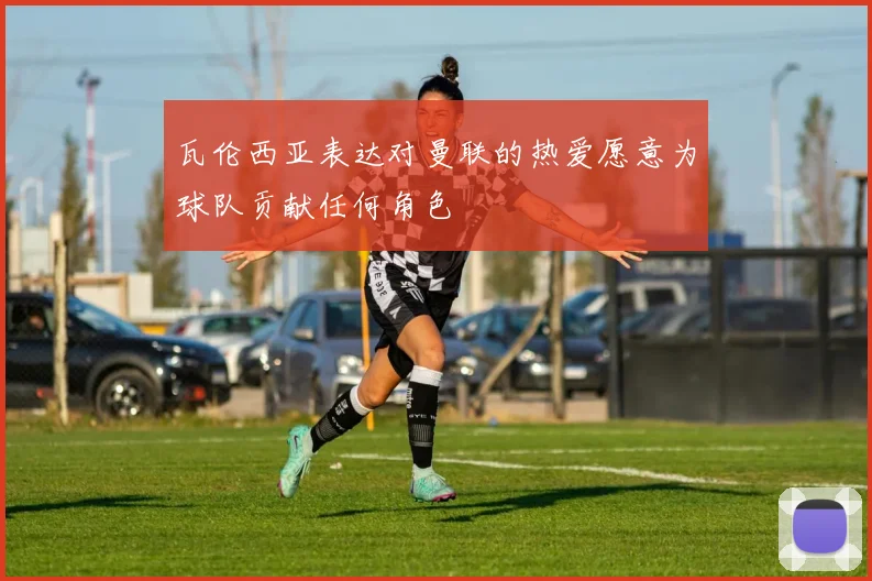 瓦伦西亚表达对曼联的热爱愿意为球队贡献任何角色