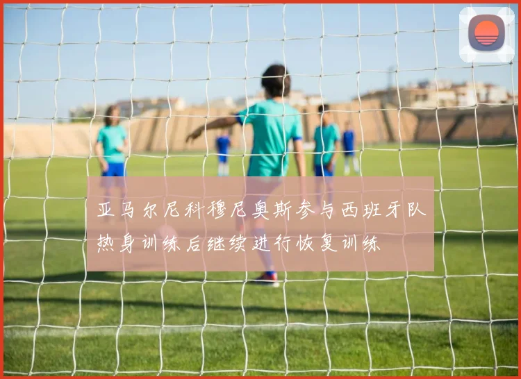 亚马尔尼科穆尼奥斯参与西班牙队热身训练后继续进行恢复训练