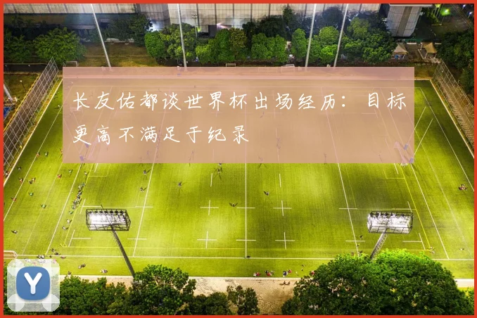 长友佑都谈世界杯出场经历：目标更高不满足于纪录