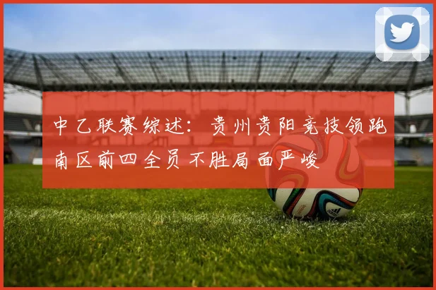 中乙联赛综述：贵州贵阳竞技领跑南区前四全员不胜局面严峻